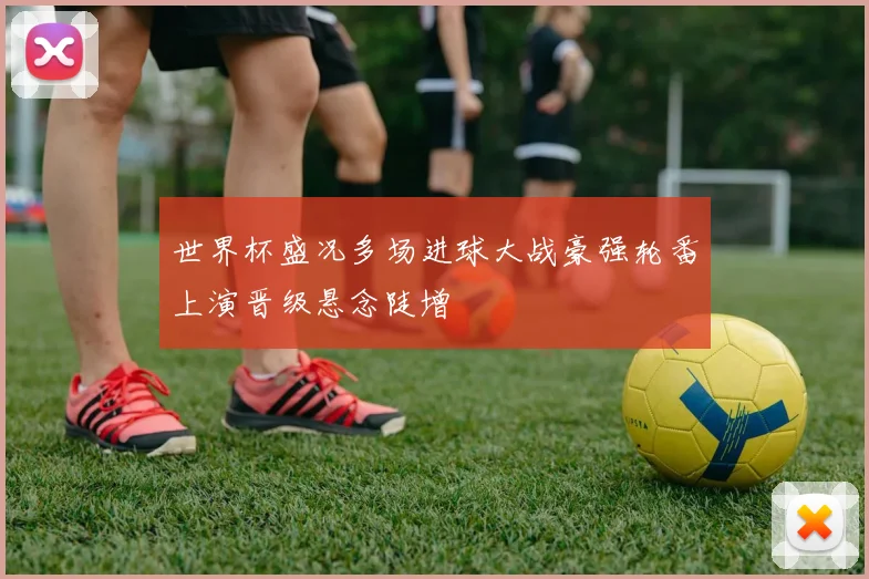 世界杯盛况多场进球大战豪强轮番上演晋级悬念陡增
