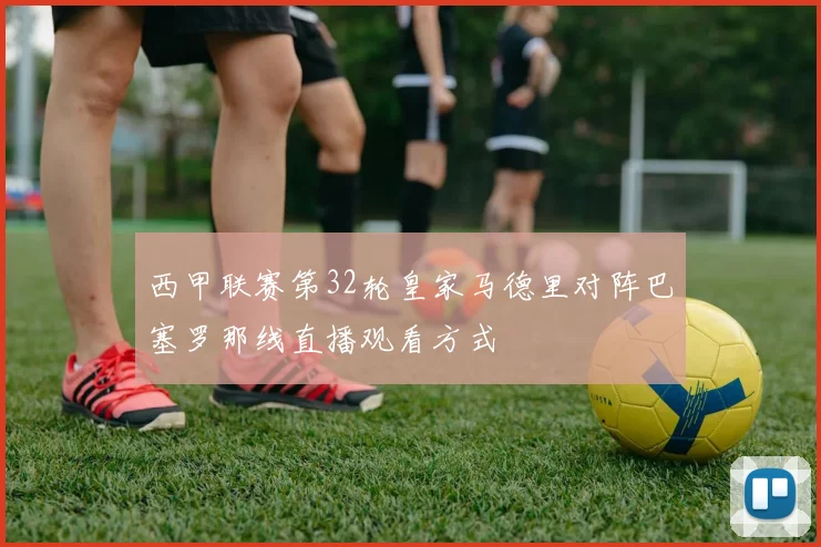西甲联赛第32轮皇家马德里对阵巴塞罗那线直播观看方式