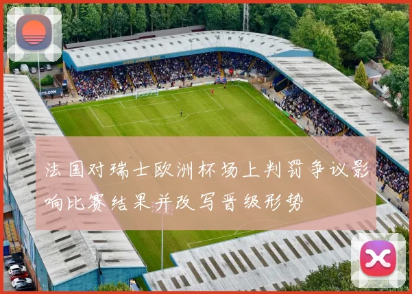 法国对瑞士欧洲杯场上判罚争议影响比赛结果并改写晋级形势