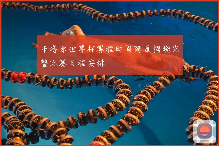 卡塔尔世界杯赛程时间跨度揭晓完整比赛日程安排