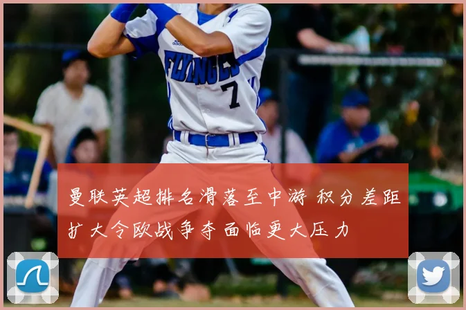 曼联英超排名滑落至中游 积分差距扩大令欧战争夺面临更大压力
