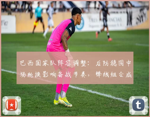 巴西国家队阵容调整：后防稳固中场轮换影响备战节奏，锋线组合成看点