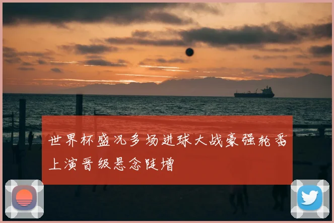 世界杯盛况多场进球大战豪强轮番上演晋级悬念陡增