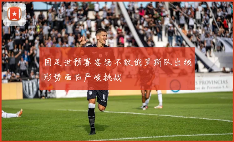 国足世预赛客场不敌俄罗斯队出线形势面临严峻挑战