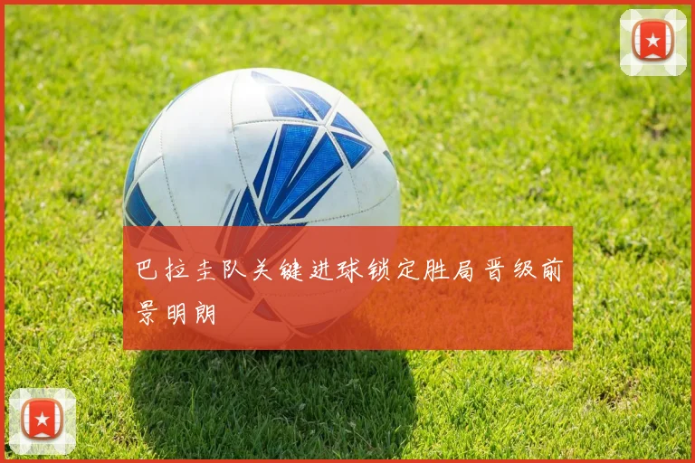 巴拉圭队关键进球锁定胜局晋级前景明朗