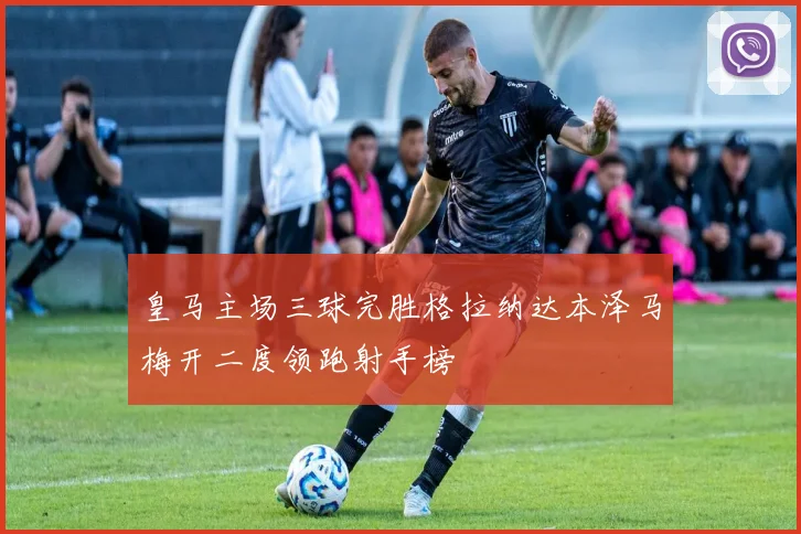 皇马主场三球完胜格拉纳达本泽马梅开二度领跑射手榜