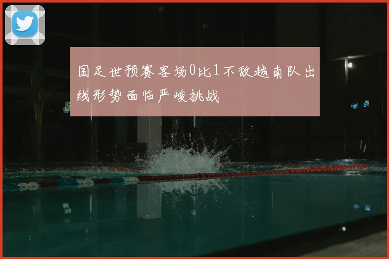 国足世预赛客场0比1不敌越南队出线形势面临严峻挑战