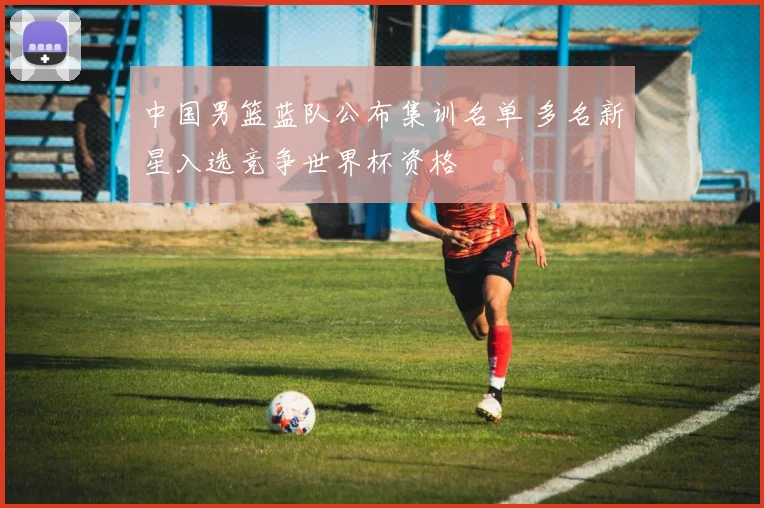 中国男篮蓝队公布集训名单 多名新星入选竞争世界杯资格