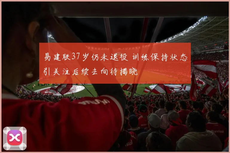 易建联37岁仍未退役 训练保持状态引关注后续去向待揭晓