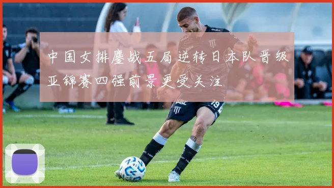 中国女排鏖战五局逆转日本队晋级亚锦赛四强前景更受关注