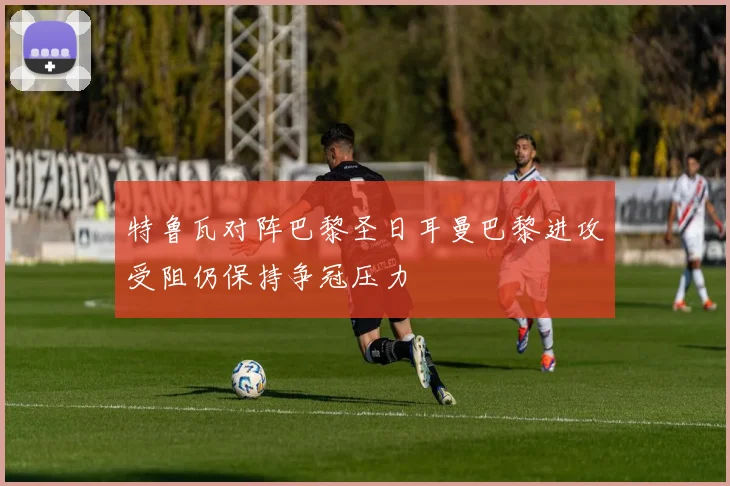 特鲁瓦对阵巴黎圣日耳曼巴黎进攻受阻仍保持争冠压力