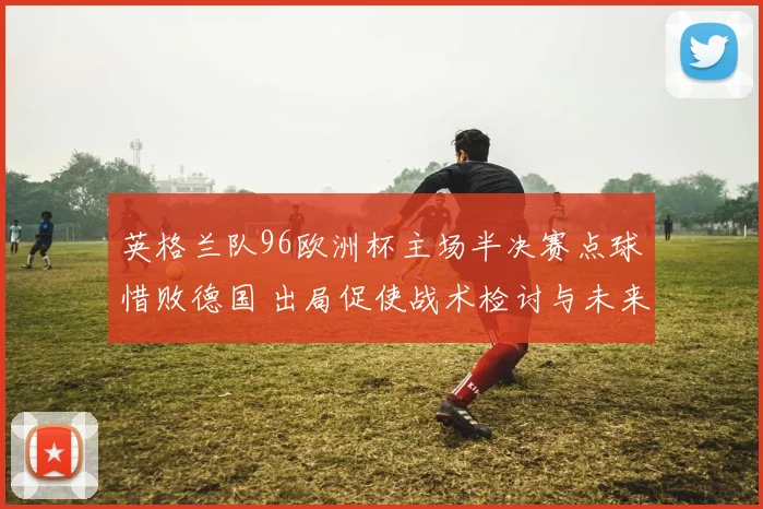 英格兰队96欧洲杯主场半决赛点球惜败德国 出局促使战术检讨与未来布局
