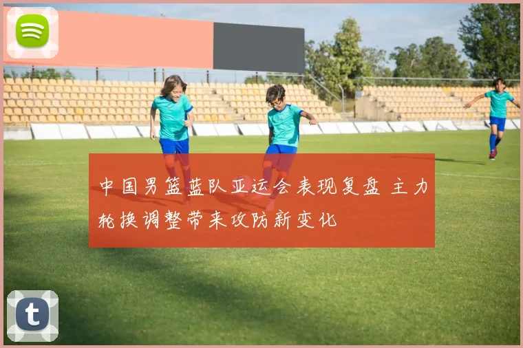 中国男篮蓝队亚运会表现复盘 主力轮换调整带来攻防新变化