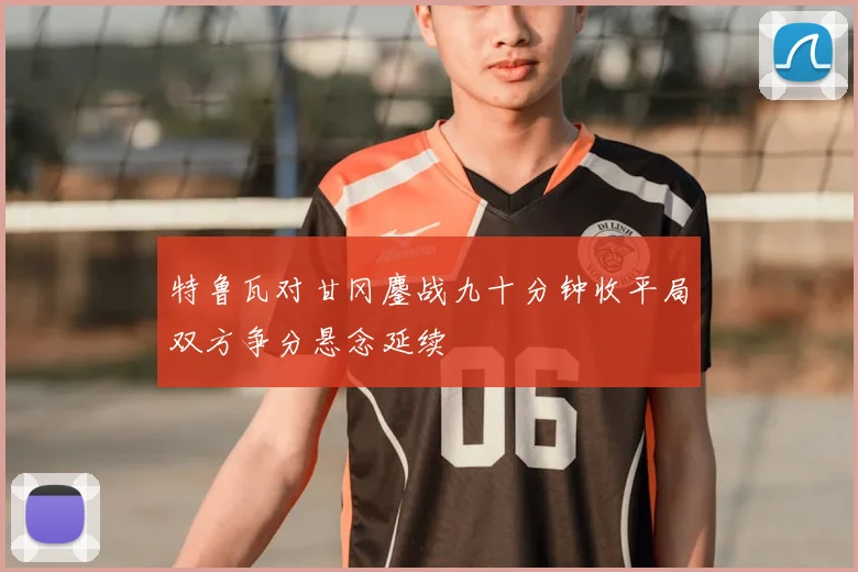 特鲁瓦对甘冈鏖战九十分钟收平局双方争分悬念延续