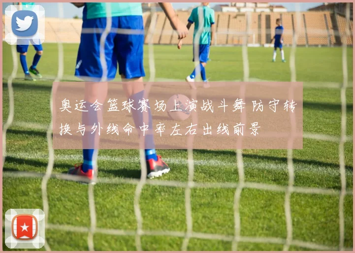 奥运会篮球赛场上演战斗舞 防守转换与外线命中率左右出线前景