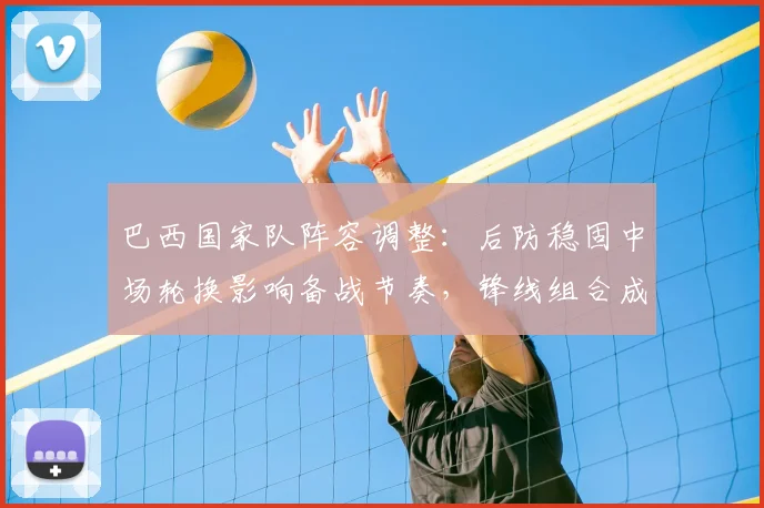 巴西国家队阵容调整：后防稳固中场轮换影响备战节奏，锋线组合成看点