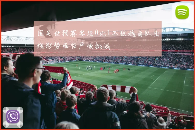 国足世预赛客场0比1不敌越南队出线形势面临严峻挑战