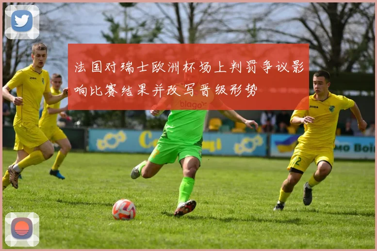 法国对瑞士欧洲杯场上判罚争议影响比赛结果并改写晋级形势
