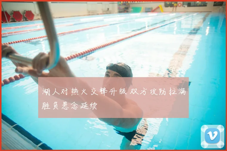 湖人对热火交锋升级 双方攻防拉满胜负悬念延续