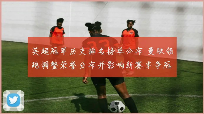 英超冠军历史排名榜单公布 曼联领跑调整荣誉分布并影响新赛季争冠战局