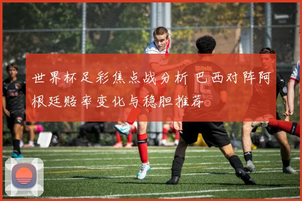 世界杯足彩焦点战分析 巴西对阵阿根廷赔率变化与稳胆推荐