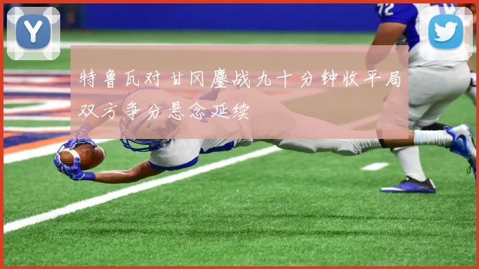 特鲁瓦对甘冈鏖战九十分钟收平局双方争分悬念延续