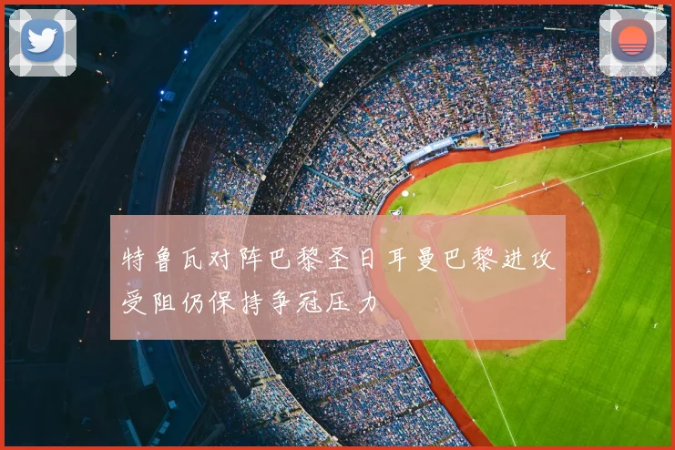 特鲁瓦对阵巴黎圣日耳曼巴黎进攻受阻仍保持争冠压力