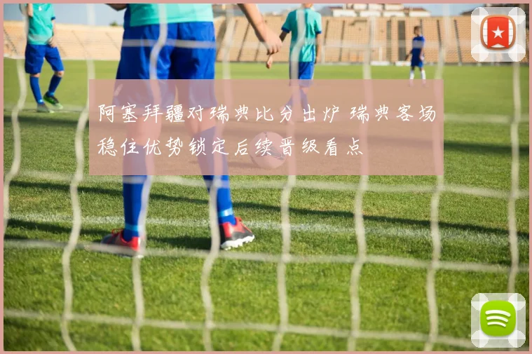 阿塞拜疆对瑞典比分出炉 瑞典客场稳住优势锁定后续晋级看点