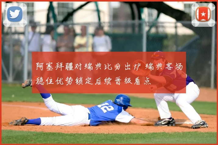 阿塞拜疆对瑞典比分出炉 瑞典客场稳住优势锁定后续晋级看点