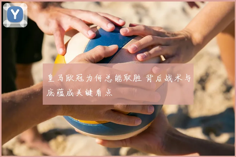 皇马欧冠为何总能取胜 背后战术与底蕴成关键看点