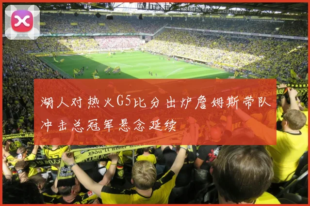 湖人对热火G5比分出炉詹姆斯带队冲击总冠军悬念延续