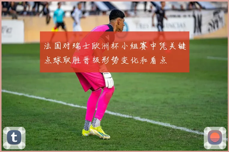 法国对瑞士欧洲杯小组赛中凭关键点球取胜晋级形势变化和看点