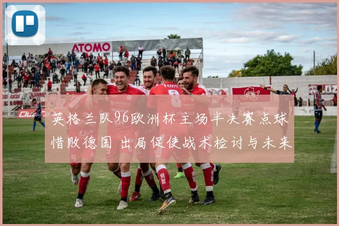 英格兰队96欧洲杯主场半决赛点球惜败德国 出局促使战术检讨与未来布局
