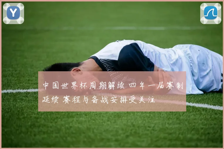 中国世界杯周期解读 四年一届赛制延续 赛程与备战安排受关注