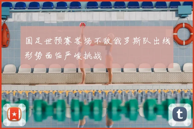 国足世预赛客场不敌俄罗斯队出线形势面临严峻挑战
