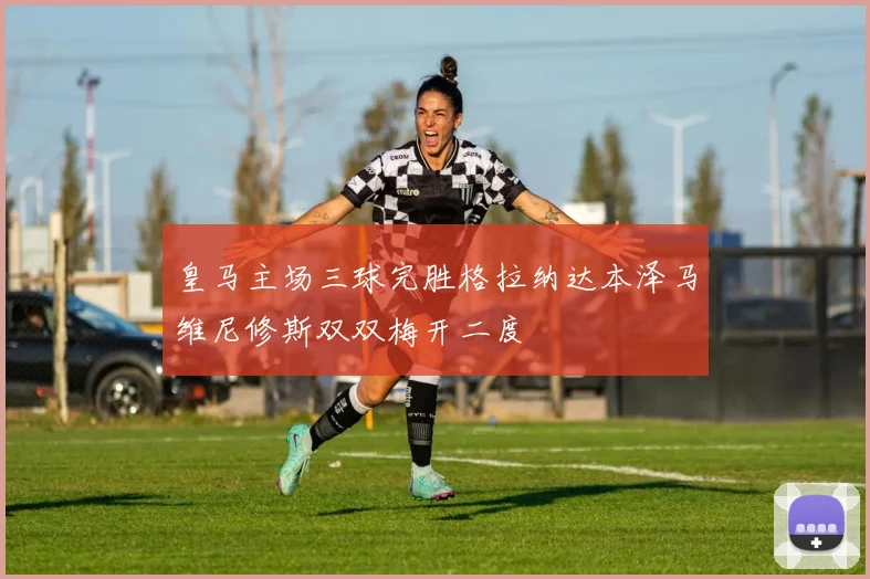 皇马主场三球完胜格拉纳达本泽马维尼修斯双双梅开二度