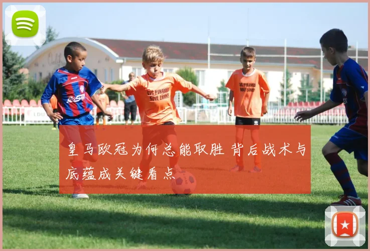 皇马欧冠为何总能取胜 背后战术与底蕴成关键看点