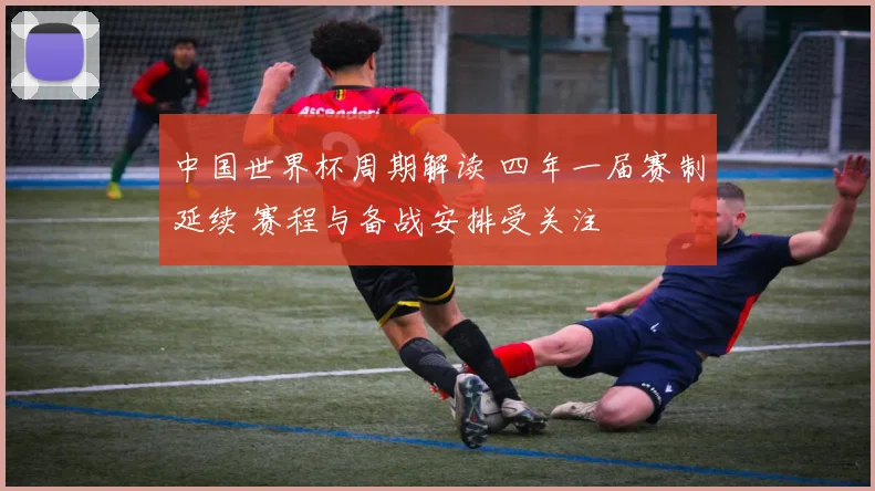 中国世界杯周期解读 四年一届赛制延续 赛程与备战安排受关注