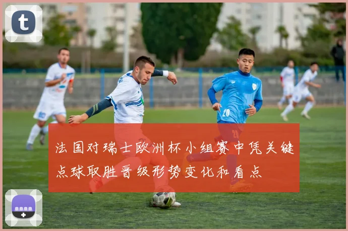 法国对瑞士欧洲杯小组赛中凭关键点球取胜晋级形势变化和看点