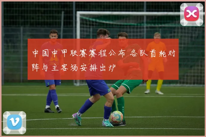 中国中甲联赛赛程公布 各队首轮对阵与主客场安排出炉