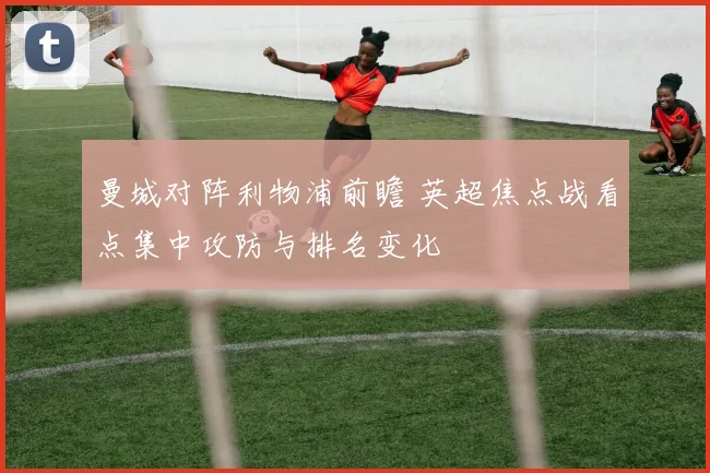 曼城对阵利物浦前瞻 英超焦点战看点集中攻防与排名变化