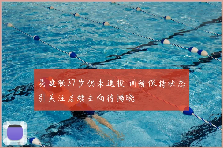 易建联37岁仍未退役 训练保持状态引关注后续去向待揭晓