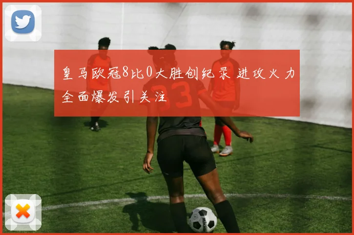皇马欧冠8比0大胜创纪录 进攻火力全面爆发引关注