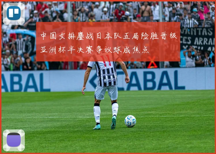 中国女排鏖战日本队五局险胜晋级亚洲杯半决赛争议球成焦点