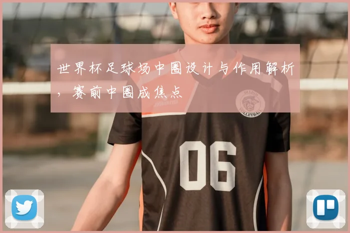 世界杯足球场中圈设计与作用解析，赛前中圈成焦点