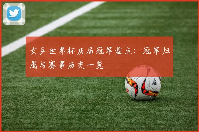 女乒世界杯历届冠军盘点：冠军归属与赛事历史一览