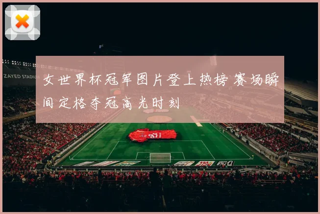 女世界杯冠军图片登上热榜 赛场瞬间定格夺冠高光时刻