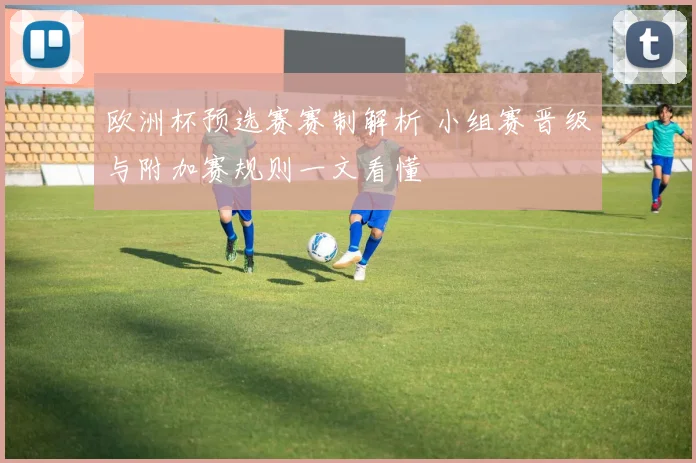 欧洲杯预选赛赛制解析 小组赛晋级与附加赛规则一文看懂