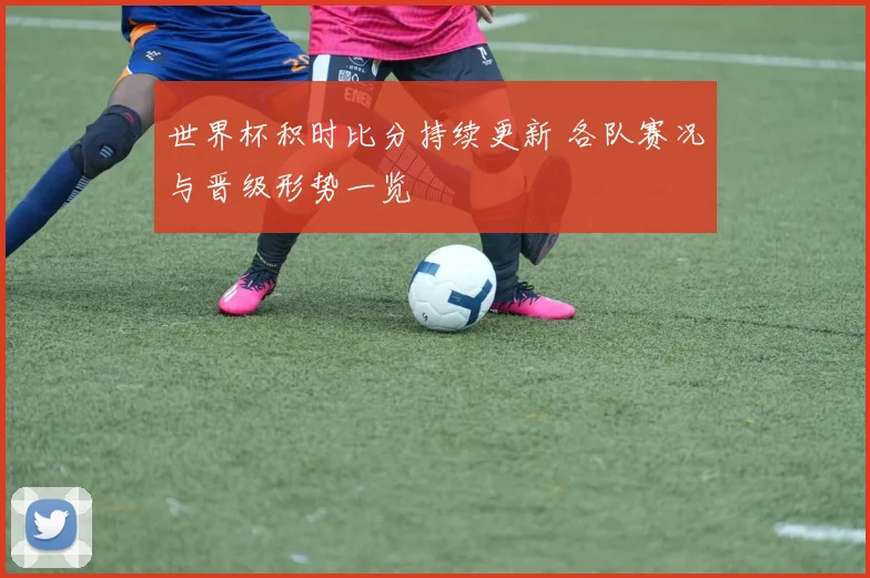 世界杯积时比分持续更新 各队赛况与晋级形势一览