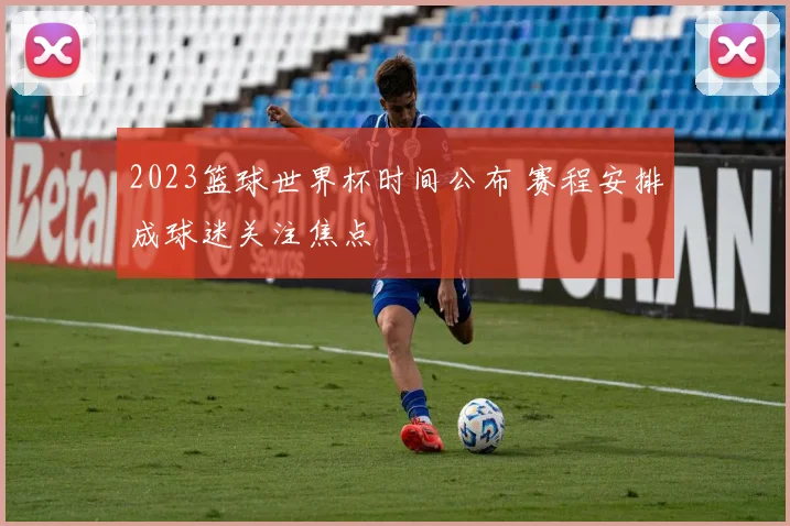 2023篮球世界杯时间公布 赛程安排成球迷关注焦点
